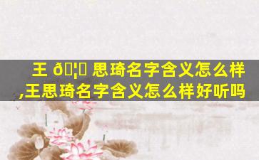 王 🦄 思琦名字含义怎么样,王思琦名字含义怎么样好听吗